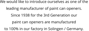 We would like to introduce ourselves as one of the  leading manufacturer of paint can openers. Since 1938 for the 3rd Generation our  paint can openers are manufactured  to 100% in our factory in Solingen / Germany.